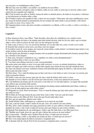 que cresçam e se multipliquem sobre a terra.”
18. Noé saiu com seus filhos, sua mulher e as mulheres de seus filhos.
19. Todos os animais selvagens, todos os répteis, todas as aves, todos os seres que se movem, sobre a terra
saíram da arca segundo suas espécies.
20. E Noé levantou um altar ao Senhor: tomou de todos os animais puros e de todas as aves puras, e ofereceu-
os em holocausto ao Senhor sobre o altar.
21. O Senhor respirou um agradável odor, e disse em seu coração: “Doravante, não mais amaldiçoarei a terra
por causa do homem porque os pensamentos do seu coração são maus desde a sua juventude, e não ferirei
mais todos os seres vivos, como o fiz.
22. Enquanto durar a terra, não mais cessarão a sementeira e a colheita, o frio e o calor, o verão e o inverno, o
dia e a noite.”
Capítulo 9
1. Deus abençoou Noé e seus filhos: “Sede fecundos, disse-lhes ele, multiplicai-vos e enchei a terra.
2. Vós sereis objeto de temor e de espanto para todo animal da terra, toda ave do céu, tudo o que se arrasta
sobre o solo e todos os peixes do mar: eles vos são entregues em mão.
3. Tudo o que se move e vive vos servirá de alimento; eu vos dou tudo isto, como vos dei a erva verde.
4. Somente não comereis carne com a sua alma, com seu sangue.
5. Eu pedirei conta de vosso sangue, por causa de vossas almas, a todo animal; e ao homem (que matar) o seu
irmão, pedirei conta da alma do homem.
6. Todo aquele que derramar o sangue humano terá seu próprio sangue derramado pelo homem, porque Deus
fez o homem à sua imagem.
7. Sede, pois, fecundos e multiplicai-vos, e espalhai-vos sobre a terra abundantemente.”
8. Disse também Deus a Noé e as seus filhos:
9. “Vou fazer uma aliança convosco e com vossa posteridade,
10. assim como com todos os seres vivos que estão convosco: as aves, os animais domésticos, todos os
animais selvagens que estão convosco, desde todos aqueles que saíram da arca até todo animal da terra.
11. Faço esta aliança convosco: nenhuma criatura será destruída pelas águas do dilúvio, e não haverá mais
dilúvio para devastar a terra.”
12. Deus disse: “Eis o sinal da aliança que eu faço convosco e com todos os seres vivos que vos cercam, por
todas as gerações futuras:
13. Ponho o meu arco nas nuvens, para que ele seja o sinal da aliança entre mim e a terra.
14. Quando eu tiver coberto o céu de nuvens por cima da terra, o meu arco aparecerá nas nuvens,
15. e me lembrarei da aliança que fiz convosco e com todo ser vivo de toda espécie, e as águas não causarão
mais dilúvio que extermine toda criatura.
16. Quando eu vir o arco nas nuvens, eu me lembrarei da aliança eterna estabelecida entre Deus e todos os
seres vivos de toda espécie que estão sobre a terra.”
17. Dirigindo-se a Noé, Deus acrescentou: “Este é o sinal da aliança que faço entre mim e todas as criaturas
que estão na terra.”
18. Os filhos de Noé que saíram da arca eram Sem, Cam e Jafet. Cam era o pai de Canaã.
19. Estes eram os três filhos de Noé. É por eles que foi povoada toda a terra.
20. Noé, que era agricultor, plantou uma vinha.
21. Tendo bebido vinho, embriagou-se, e apareceu nu no meio de sua tenda.
22. Cam, o pai de Canaã, vendo a nudez de seu pai, saiu e foi contá-lo aos seus irmãos.
23. Mas, Sem e Jafet, tomando uma capa, puseram-na sobre os seus ombros e foram cobrir a nudez de seu pai,
andando de costas; e não viram a nudez de seu pai, pois que tinham os seus rostos voltados.
24. Quando Noé despertou de sua embriaguez, soube o que lhe tinha feito o seu filho mais novo.
25. “Maldito seja Canaã, disse ele; que ele seja o último dos escravos de seus irmãos!”
26. E acrescentou : “Bendito seja o Senhor Deus de Sem, e Canaã seja seu escravo!
27. Que Deus dilate a Jafet; e este habite nas tendas de Sem, e Canaã seja seu escravo!”
28. Noé viveu ainda depois do dilúvio trezentos e cinqüenta anos.
29. A duração total da vida de Noé foi de novecentos e cinqüenta anos; e morreu.
9
 