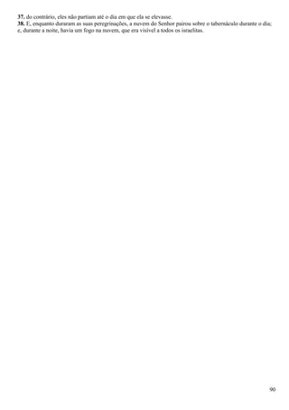 37. do contrário, eles não partiam até o dia em que ela se elevasse.
38. E, enquanto duraram as suas peregrinações, a nuvem do Senhor pairou sobre o tabernáculo durante o dia;
e, durante a noite, havia um fogo na nuvem, que era visível a todos os israelitas.
90
 
