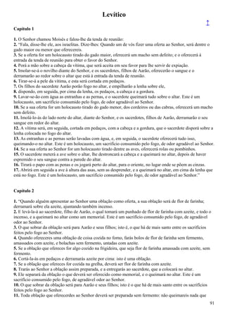 Levítico
↑
Capítulo 1
1. O Senhor chamou Moisés e falou-lhe da tenda de reunião:
2. “Fala, disse-lhe ele, aos israelitas. Dize-lhes: Quando um de vós fizer uma oferta ao Senhor, será dentre o
gado maior ou menor que oferecereis.
3. Se a oferta for um holocausto tirado do gado maior, oferecerá um macho sem defeito; e o oferecerá à
entrada da tenda de reunião para obter o favor do Senhor.
4. Porá a mão sobre a cabeça da vítima, que será aceita em seu favor para lhe servir de expiação.
5. Imolar-se-á o novilho diante do Senhor, e os sacerdotes, filhos de Aarão, oferecerão o sangue e o
derramarão ao redor sobre o altar que está à entrada da tenda de reunião.
6. Tirar-se-á a pele da vítima, e esta será cortada em pedaços.
7. Os filhos do sacerdote Aarão porão fogo no altar, e empilharão a lenha sobre ele,
8. dispondo, em seguida, por cima da lenha, os pedaços, a cabeça e a gordura.
9. Lavar-se-ão com água as entranhas e as pernas, e o sacerdote queimará tudo sobre o altar. Este é um
holocausto, um sacrifício consumido pelo fogo, de odor agradável ao Senhor.
10. Se a sua oferta for um holocausto tirado do gado menor, dos cordeiros ou das cabras, oferecerá um macho
sem defeito.
11. Imolá-lo-ás do lado norte do altar, diante do Senhor, e os sacerdotes, filhos de Aarão, derramarão o seu
sangue em redor do altar.
12. A vítima será, em seguida, cortada em pedaços, com a cabeça e a gordura, que o sacerdote disporá sobre a
lenha colocada no fogo do altar.
13. As entranhas e as pernas serão lavadas com água, e, em seguida, o sacerdote oferecerá tudo isso,
queimando-o no altar. Este é um holocausto, um sacrifício consumido pelo fogo, de odor agradável ao Senhor.
14. Se a sua oferta ao Senhor for um holocausto tirado dentre as aves, oferecerá rolas ou pombinhos.
15. O sacerdote meterá a ave sobre o altar, lhe destroncará a cabeça e a queimará no altar, depois de haver
espremido o seu sangue contra a parede do altar.
16. Tirará o papo com as penas e os jogará perto do altar, para o oriente, no lugar onde se põem as cinzas.
17. Abrirá em seguida a ave à altura das asas, sem as desprender, e a queimará no altar, em cima da lenha que
está no fogo. Este é um holocausto, um sacrifício consumido pelo fogo, de odor agradável ao Senhor.”
Capítulo 2
1. “Quando alguém apresentar ao Senhor uma oblação como oferta, a sua oblação será de flor de farinha;
derramará sobre ela azeite, ajuntando também incenso.
2. E levá-la-á ao sacerdote, filho de Aarão, o qual tomará um punhado de flor de farinha com azeite, e todo o
incenso, e a queimará no altar como um memorial. Este é um sacrifício consumido pelo fogo, de agradável
odor ao Senhor.
3. O que sobrar da oblação será para Aarão e seus filhos; isto é, o que há de mais santo entre os sacrifícios
feitos pelo fogo ao Senhor.
4. Quando ofereceres uma oblação de coisa cozida no forno, farás bolos de flor de farinha sem fermento,
amassados com azeite, e bolachas sem fermento, untadas com azeite.
5. Se a oblação que ofereces for algo cozido na frigideira, que seja flor de farinha amassada com azeite, sem
fermento.
6. Cortá-la-ás em pedaços e derramarás azeite por cima: isto é uma oblação.
7. Se a oblação que ofereces for cozida na grelha, deverá ser flor de farinha com azeite.
8. Trarás ao Senhor a oblação assim preparada, e a entregarás ao sacerdote, que a colocará no altar.
9. Ele separará da oblação o que deverá ser oferecido como memorial, e o queimará no altar. Este é um
sacrifício consumido pelo fogo, de agradável odor ao Senhor.
10. O que sobrar da oblação será para Aarão e seus filhos; isto é o que há de mais santo entre os sacrifícios
feitos pelo fogo ao Senhor.
11. Toda oblação que oferecerdes ao Senhor deverá ser preparada sem fermento: não queimareis nada que
91
 