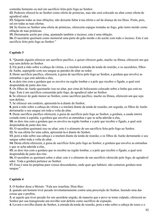 contenha fermento ou mel em sacrifício feito pelo fogo ao Senhor.
12. Podereis oferecê-lo ao Senhor como oferta de primícias, mas não será colocado no altar como oferta de
agradável odor.
13. Salgarás todas as tuas oblações; não deixarás faltar à tua oferta o sal da aliança de teu Deus. Porás, pois,
sal em todas as tuas ofertas.
14. Se fizeres ao Senhor uma oferta de primícias, oferecerás espigas tostadas ao fogo, grão tenro moído como
oblação de tuas primícias.
15. Derramarás azeite por cima, ajuntando também o incenso; esta é uma oblação.
16. O sacerdote queimará como memorial uma parte do grão moído e do azeite com todo o incenso. Este é um
sacrifício feito pelo fogo ao Senhor.”
Capítulo 3
1. “Quando alguém oferecer um sacrifício pacífico, e quiser oferecer gado, macho ou fêmea, oferecerá um que
seja sem defeito ao Senhor.
2. Ele porá a mão sobre a cabeça da vítima, e a imolará à entrada da tenda de reunião; e os sacerdotes, filhos
de Aarão, aspergirão com seu sangue as paredes do altar ao redor.
3. Deste sacrifício pacífico, oferecerá, à guisa de sacrifício pelo fogo ao Senhor, a gordura que envolve as
entranhas e que está aderida a elas,
4. os dois rins com a gordura que os envolve na região lombar e a pele que recobre o fígado, a qual será
desprendida de junto dos rins.
5. Os filhos de Aarão queimarão isso no altar, por cima do holocausto colocado sobre a lenha que está no
fogo. Este é um sacrifício consumido pelo fogo, de agradável odor ao Senhor.
6. Se oferecer do gado menor ao Senhor, como sacrifício pacífico, macho ou fêmea, oferecerá um que seja
sem defeito.
7. Se oferecer um cordeiro, apresentá-lo-á diante do Senhor,
8. porá a mão sobre a cabeça da vítima e a imolará diante da tenda de reunião; em seguida, os filhos de Aarão
derramarão o seu sangue em toda a volta do altar.
9. Deste sacrifício pacífico oferecerá, à guisa de sacrifício pelo fogo ao Senhor, a gordura, a cauda inteira
cortada rente à espinha, a gordura que envolve as entranhas e que se acha aderida a elas,
10. os dois rins com a gordura que os envolve na região lombar e a pele que recobre o fígado, a qual será
desprendida de junto dos rins.
11. O sacerdote queimará isso no altar; este é o alimento de um sacrifício feito pelo fogo ao Senhor.
12. Se sua oferta for uma cabra, apresentá-la-á diante do Senhor,
13. porá a mão sobre sua cabeça e a imolará diante da tenda de reunião; e os filhos de Aarão derramarão o seu
sangue sobre toda a volta do altar.
14. Desta oferta oferecerá, à guisa de sacrifício feito pelo fogo ao Senhor, a gordura que envolve as entranhas
e que se acha aderida a elas,
15. os dois rins com a gordura que os recobre na região lombar, e a pele que recobre o fígado, a qual será
desprendida de junto dos rins.
16. O sacerdote os queimará sobre o altar; este é o alimento de um sacrifício oferecido pelo fogo, de agradável
odor. Toda a gordura pertence ao Senhor.
17. Essa é uma lei perpétua para vossos descendentes, onde quer que habiteis: não comereis gordura nem
sangue.”
Capítulo 4
1. O Senhor disse a Moisés: “Fala aos israelitas. Dize-lhes:
2. quando um homem tiver pecado involuntariamente contra uma prescrição do Senhor, fazendo uma das
coisas que e proibiu;
3. se aquele que tiver pecado for um sacerdote ungido, de maneira que o povo se torne culpado, oferecerá ao
Senhor por sua transgressão um novilho sem defeito como sacrifício de expiação.
4. Levará o novilho diante do Senhor, à entrada da tenda de reunião, porá a mão sobre a cabeça do touro e o
92
 