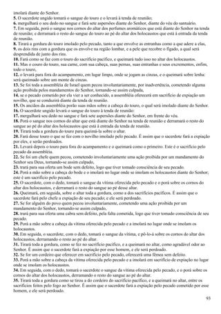 imolará diante do Senhor.
5. O sacerdote ungido tomará o sangue do touro e o levará à tenda de reunião;
6. mergulhará o seu dedo no sangue e fará sete aspersões diante do Senhor, diante do véu do santuário.
7. Em seguida, porá o sangue nos cornos do altar dos perfumes aromáticos que está diante do Senhor na tenda
de reunião; e derramará o resto do sangue do touro ao pé do altar dos holocaustos que está à entrada da tenda
de reunião.
8. Tirará a gordura do touro imolado pelo pecado, tanto a que envolve as entranhas como a que adere a elas,
9. os dois rins com a gordura que os envolve na região lombar, e a pele que recobre o fígado, a qual será
desprendida de junto dos rins.
10. Fará como se faz com o touro do sacrifício pacífico, e queimará tudo isso no altar dos holocaustos.
11. Mas o couro do touro, sua carne, com sua cabeça, suas pernas, suas entranhas e seus excrementos, enfim,
todo o touro,
12. o levará para fora do acampamento, em lugar limpo, onde se jogam as cinzas, e o queimará sobre lenha:
será queimado sobre um monte de cinzas.
13. Se foi toda a assembléia de Israel quem pecou involuntariamente, por inadvertência, cometendo alguma
ação proibida pelos mandamentos do Senhor, tornando-se assim culpada,
14. se o pecado cometido por ela vier a ser conhecido, a assembléia oferecerá em sacrifício de expiação um
novilho, que se conduzirá diante da tenda de reunião.
15. Os anciãos da assembléia porão suas mãos sobre a cabeça do touro, o qual será imolado diante do Senhor.
16. O sacerdote ungido levará o sangue do touro à tenda de reunião:
17. mergulhará seu dedo no sangue e fará sete aspersões diante do Senhor, em frente do véu.
18. Porá o sangue nos cornos do altar que está diante do Senhor na tenda de reunião e derramará o resto do
sangue ao pé do altar dos holocaustos que está à entrada da tenda de reunião.
19. Tirará toda a gordura do touro para queimá-la sobre o altar.
20. Fará desse touro o que se fez com o novilho imolado pelo pecado. É assim que o sacerdote fará a expiação
por eles, e serão perdoados.
21. Levará depois o touro para fora do acampamento e o queimará como o primeiro. Este é o sacrifício pelo
pecado da assembléia.
22. Se foi um chefe quem pecou, cometendo involuntariamente uma ação proibida por um mandamento do
Senhor seu Deus, tornando-se assim culpado,
23. trará para sua oferta um bode sem defeito, logo que tiver tomado consciência de seu pecado.
24. Porá a mão sobre a cabeça do bode e o imolará no lugar onde se imolam os holocaustos diante do Senhor;
este é um sacrifício pelo pecado.
25. O sacerdote, com o dedo, tomará o sangue da vítima oferecida pelo pecado e o porá sobre os cornos do
altar dos holocaustos, e derramará o resto do sangue ao pé desse altar.
26. Queimará, em seguida, sobre o altar toda a gordura, como a dos sacrifícios pacíficos. É assim que o
sacerdote fará pelo chefe a expiação de seu pecado; e ele será perdoado.
27. Se for alguém do povo quem pecou involuntariamente, cometendo uma ação proibida por um
mandamento do Senhor, tornando-se assim culpado,
28. trará para sua oferta uma cabra sem defeito, pela falta cometida, logo que tiver tomado consciência de seu
pecado.
29. Porá a mão sobre a cabeça da vítima oferecida pelo pecado e a imolará no lugar onde se imolam os
holocaustos.
30. Em seguida, o sacerdote, com o dedo, tomará o sangue da vítima, e pô-lo-á sobre os cornos do altar dos
holocaustos, derramando o resto ao pé do altar.
31. Tirará toda a gordura, como se fez no sacrifício pacífico, e a queimará no altar, como agradável odor ao
Senhor. É assim que o sacerdote fará a expiação por esse homem, e ele será perdoado.
32. Se for um cordeiro que oferecer em sacrifício pelo pecado, oferecerá uma fêmea sem defeito.
33. Porá a mão sobre a cabeça da vítima oferecida pelo pecado e a imolará em sacrifício de expiação no lugar
onde se imolam os holocaustos.
34. Em seguida, com o dedo, tomará o sacerdote o sangue da vítima oferecida pelo pecado, e o porá sobre os
cornos do altar dos holocaustos, derramando o resto do sangue ao pé do altar.
35. Tirará toda a gordura como se tirou a do cordeiro do sacrifício pacífico, e a queimará no altar, entre os
sacrifícios feitos pelo fogo ao Senhor. É assim que o sacerdote fará a expiação pelo pecado cometido por esse
homem, e ele será perdoado.
93
 