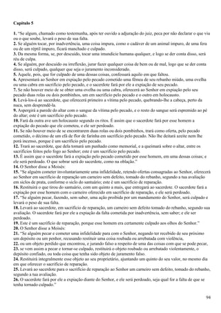 Capítulo 5
1. “Se algum, chamado como testemunha, após ter ouvido a adjuração do juiz, peca por não declarar o que viu
ou o que soube, levará o peso de sua falta.
2. Se alguém tocar, por inadvertência, uma coisa impura, como o cadáver de um animal impuro, de uma fera
ou de um réptil impuro, ficará manchado e culpado.
3. Da mesma forma, se, por descuido, tocar uma imundície humana qualquer, e logo se der conta disso, será
réu de culpa.
4. Se alguém, por descuido ou irreflexão, jurar fazer qualquer coisa de bem ou de mal, logo que se der conta
disso, será culpado, qualquer que seja o juramento inconsiderado.
5. Aquele, pois, que for culpado de uma dessas coisas, confessará aquilo em que faltou.
6. Apresentará ao Senhor em expiação pelo pecado cometido uma fêmea de seu rebanho miúdo, uma ovelha
ou uma cabra em sacrifício pelo pecado, e o sacerdote fará por ele a expiação de seu pecado.
7. Se não houver meio de se obter uma ovelha ou uma cabra, oferecerá ao Senhor em expiação pelo seu
pecado duas rolas ou dois pombinhos, um em sacrifício pelo pecado e o outro em holocausto.
8. Levá-los-á ao sacerdote, que oferecerá primeiro a vítima pelo pecado, quebrando-lhe a cabeça, perto da
nuca, sem desprendê-la.
9. Aspergirá a parede do altar com o sangue da vítima pelo pecado, e o resto do sangue será espremido ao pé
do altar; este é um sacrifício pelo pecado.
10. Fará da outra ave um holocausto segundo os ritos. É assim que o sacerdote fará por esse homem a
expiação do pecado que ele cometeu, e ele ser perdoado.
11. Se não houver meio de se encontrarem duas rolas ou dois pombinhos, trará como oferta, pelo pecado
cometido, o décimo de um efá de flor de farinha em sacrifício pelo pecado. Não lhe deitará azeite nem lhe
porá incenso, porque é um sacrifício pelo pecado.
12. Trará ao sacerdote, que dela tomará um punhado como memorial, e a queimará sobre o altar, entre os
sacrifícios feitos pelo fogo ao Senhor; este é um sacrifício pelo pecado.
13. É assim que o sacerdote fará a expiação pelo pecado cometido por esse homem, em uma dessas coisas; e
ele será perdoado. O que sobrar será do sacerdote, como na oblação.”
14. O Senhor disse a Moisés:
15. “Se alguém cometer involuntariamente uma infidelidade, retendo ofertas consagradas ao Senhor, oferecerá
ao Senhor em sacrifício de reparação um carneiro sem defeito, tomado do rebanho, segundo a tua avaliação
em siclos de prata, conforme o siclo do santuário; este é um sacrifício de reparação.
16. Restituirá o que tirou do santuário, com um quinto a mais, que entregará ao sacerdote. O sacerdote fará a
expiação por esse homem com o carneiro oferecido em sacrifício de reparação, e ele será perdoado.
17. “Se alguém pecar, fazendo, sem saber, uma ação proibida por um mandamento do Senhor, será culpado e
levará o peso de sua falta.
18. Levará ao sacerdote, em sacrifício de reparação, um carneiro sem defeito tomado do rebanho, segundo sua
avaliação. O sacerdote fará por ele a expiação da falta cometida por inadvertência, sem saber; e ele ser
perdoado.
19. Este é um sacrifício de reparação, porque esse homem era certamente culpado aos olhos do Senhor.”
20. O Senhor disse a Moisés:
21. “Se alguém pecar e cometer uma infidelidade para com o Senhor, negando ter recebido de seu próximo
um depósito ou um penhor, recusando restituir uma coisa roubada ou arrebatada com violência,
22. ou um objeto perdido que encontrou, e jurando falso a respeito de uma das coisas com que se pode pecar,
23. se vem assim a pecar e tornar-se culpado, restituirá o objeto roubado ou arrebatado violentamente, o
depósito confiado, ou toda coisa que tenha sido objeto de juramento falso.
24. Restituirá integralmente esse objeto ao seu proprietário, ajuntando um quinto do seu valor, no mesmo dia
em que oferecer o sacrifício de reparação.
25. Levará ao sacerdote para o sacrifício de reparação ao Senhor um carneiro sem defeito, tomado do rebanho,
segundo a tua avaliação.
26. O sacerdote fará por ele a expiação diante do Senhor, e ele será perdoado, seja qual for a falta de que se
tenha tornado culpado.”
94
 