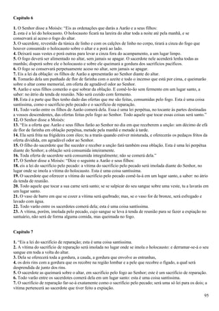 Capítulo 6
1. O Senhor disse a Moisés: “Eis as ordenações que darás a Aarão e a seus filhos:
2. esta é a lei do holocausto. O holocausto ficará na lareira do altar toda a noite até pela manhã, e se
conservará aí aceso o fogo do altar.
3. O sacerdote, revestido da túnica de linho e com os calções de linho no corpo, tirará a cinza do fogo que
houver consumido o holocausto sobre o altar e a porá ao lado.
4. Deixará suas vestes e porá outras para levar a cinza fora do acampamento, a um lugar limpo.
5. O fogo deverá ser alimentado no altar, sem jamais se apagar. O sacerdote nele acenderá lenha todas as
manhãs; disporá sobre ele o holocausto e sobre ele queimará a gordura dos sacrifícios pacíficos.
6. O fogo se conservará perpetuamente aceso no altar, sem jamais se apagar.
7. Eis a lei da oblação: os filhos de Aarão a apresentarão ao Senhor diante do altar.
8. Tomarão dela um punhado de flor de farinha com o azeite e todo o incenso que está por cima, e queimarão
sobre o altar como memorial, em oferta de agradável odor ao Senhor.
9. Aarão e seus filhos comerão o que sobrar da oblação. E comê-lo-ão sem fermento em um lugar santo, a
saber: no átrio da tenda de reunião. Não será cozido com fermento.
10. Esta é a parte que lhes tenho dado das ofertas que me são feitas, consumidas pelo fogo. Esta é uma coisa
santíssima, como o sacrifício pelo pecado e o sacrifício de reparação.
11. Todo varão entre os filhos de Aarão comerá dela. Essa é uma lei perpétua, no tocante às partes destinadas
a vossos descendentes, das ofertas feitas pelo fogo ao Senhor. Todo aquele que tocar essas coisas será santo.”
12. O Senhor disse a Moisés:
13. “Eis a oferta que Aarão e seus filhos farão ao Senhor no dia em que receberem a unção: um décimo de efá
de flor de farinha em oblação perpétua, metade pela manhã e metade à tarde.
14. Ela será frita na frigideira com óleo; tu a trarás quando estiver misturada, e oferecerás os pedaços fritos da
oferta dividida, em agradável odor ao Senhor.
15. O filho do sacerdote que lhe suceder e receber a unção fará também essa oblação. Esta é uma lei perpétua
diante do Senhor; a oblação será consumida inteiramente.
16. Toda oferta de sacerdote será consumida integralmente; não se comerá dela.”
17. O Senhor disse a Moisés: “Dize o seguinte a Aarão e seus filhos:
18. eis a lei do sacrifício pelo pecado: a vítima do sacrifício pelo pecado será imolada diante do Senhor, no
lugar onde se imola a vítima do holocausto. Esta é uma coisa santíssima.
19. O sacerdote que oferecer a vítima do sacrifício pelo pecado comê-la-á em um lugar santo, a saber: no átrio
da tenda de reunião.
20. Todo aquele que tocar a sua carne será santo; se se salpicar do seu sangue sobre uma veste, tu a lavarás em
um lugar santo.
21. O vaso de barro em que se cozer a vítima será quebrado; mas, se o vaso for de bronze, será esfregado e
lavado com água.
22. Todo varão entre os sacerdotes comerá dela; esta é uma coisa santíssima.
23. A vítima, porém, imolada pelo pecado, cujo sangue se leva à tenda de reunião para se fazer a expiação no
santuário, não será de forma alguma comida, mas queimada no fogo.
Capítulo 7
1. “Eis a lei do sacrifício de reparação; esta é uma coisa santíssima.
2. A vítima do sacrifício de reparação será imolada no lugar onde se imola o holocausto: e derramar-se-á o seu
sangue em toda a volta do altar.
3. Dela se oferecerá toda a gordura, a cauda, a gordura que envolve as entranhas,
4. os dois rins com a gordura que os recobre na região lombar e a pele que recobre o fígado, a qual será
desprendida de junto dos rins.
5. O sacerdote as queimará sobre o altar, em sacrifício pelo fogo ao Senhor; este é um sacrifício de reparação.
6. Todo varão entre os sacerdotes comerá dela em um lugar santo: esta é uma coisa santíssima.
7. O sacrifício de reparação far-se-á exatamente como o sacrifício pelo pecado; será uma só lei para os dois; a
vítima pertencerá ao sacerdote que tiver feito a expiação.
95
 