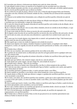8. O sacerdote que oferecer o holocausto por alguém terá a pele da vítima oferecida.
9. Toda oblação cozida no forno, na caçarola ou na frigideira será do sacerdote que tiver oferecido.
10. Toda oblação amassada com óleo, ou seca, pertencerá aos filhos de Aarão que a dividirão eqüitativamente.
11. Eis a lei do sacrifício pacífico que se oferece ao Senhor:
12. Se a oferta for em ação de graças, oferecer-se-ão com a vítima de ação de graças bolos sem fermento,
amassados com óleo, bolachas sem fermento untadas de óleo, e farinha frita em forma de bolos amassados
com óleo.
13. Oferecer-se-ão também bolos fermentados com a oblação do sacrifício pacífico oferecido em ação de
graças.
14. Apresentar-se-á um pedaço de cada uma dessas ofertas em oblação reservada para o Senhor. Ela será para
o sacerdote que tiver derramado o sangue da vítima pacífica.
15. A carne da vítima de ação de graças oferecida em sacrifício pacífico será comida no dia da oblação; não se
deixará nada para o dia seguinte.
16. Se a vítima for oferecida por voto ou como oferta voluntária, deverá ser comida no dia da oblação, e o que
sobrar se comerá no dia seguinte.
17. O que restar ainda da carne da vítima no terceiro dia será consumido pelo fogo.
18. Se alguém comer da carne de seu sacrifício pacífico no terceiro dia, esse sacrifício não será aceito; ele não
lhe será levado em conta; esta será uma coisa abominável, e quem dele tiver comido levará o peso de sua
falta.
19. A carne que tiver tocado alguma coisa impura não se comerá: será queimada no fogo. Todo homem puro
poderá comer da carne do sacrifício pacífico.
20. Mas aquele que a comer em estado de impureza será cortado do seu povo.
21. Quem tocar alguma coisa impura, imundície humana ou animal impuro, ou qualquer outro objeto
abominável, e comer, em seguida, da carne do sacrifício pacífico pertencente ao Senhor, será cortado de seu
povo.”
22. O Senhor disse a Moisés:
23. Dize isto aos israelitas: não comereis gordura de boi, de ovelha ou de cabra.
24. A gordura de um animal morto ou dilacerado por uma fera selvagem poderá servir a qualquer outro uso,
mas não comereis dela.
25. Todo aquele que comer da gordura de animais oferecidos ao Senhor em sacrifícios feitos pelo fogo será
cortado do seu povo.
26. Onde quer que habiteis, não comereis sangue, nem de ave, nem de animais.
27. Todo aquele que comer sangue, seja que sangue for, será cortado de seu povo.”
28. O Senhor disse a Moisés: “Dize isto aos israelitas:
29. aquele que oferecer ao Senhor uma vítima pacífica, trar-lhe-á a oferta tomada do dito sacrifício.
30. E trará em suas mãos o que deve ser oferecido pelo fogo ao Senhor: a gordura com o peito, para agitá-la
como oferta diante do Senhor.
31. O sacerdote queimará a gordura no altar, e o peito será para Aarão e seus filhos.
32. Dareis também ao sacerdote a coxa direita como oferta tomada dos vossos sacrifícios pacíficos.
33. Aquele dentre os filhos de Aarão que oferecer o sangue e a gordura dos sacrifícios pacíficos, esse terá
como sua porção a coxa direita.
34. Eu tomei, com efeito, dos sacrifícios pacíficos dos israelitas, o peito que se deve agitar diante de mim e a
coxa que se deve pôr à parte, e os dou ao sacerdote Aarão e seus filhos, como direito perpétuo que têm sobre
os israelitas.
35. Esta é a parte que tocará a Aarão e seus filhos, dentre os sacrifícios pelo fogo ao Senhor, a partir do dia em
que forem apresentados como sacerdotes a serviço do Senhor.
36. Foi o que o Senhor ordenou aos israelitas que dessem aos sacerdotes desde o dia de sua unção. É o direito
perpétuo que têm para todos os seus descendentes.”
37. Tal é a lei do holocausto, da oblação, do sacrifício pelo pecado, do sacrifício de reparação e de
empossamento e do sacrifício pacífico.
38. O Senhor deu-a a Moisés no monte Sinai, no dia em que prescreveu aos israelitas apresentarem suas
ofertas ao Senhor no deserto do Sinai.
Capítulo 8
96
 