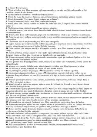 1. O Senhor disse a Moisés:
2. “Toma a Aarão e seus filhos, as vestes, o óleo para a unção, o touro do sacrifício pelo pecado, os dois
carneiros e a cesta de pães ázimos,
3. e convoca toda a assembléia à entrada da tenda de reunião”.
4. Moisés fez o que lhe ordenou o Senhor, e a assembléia se reuniu à entrada da tenda de reunião.
5. Moisés disse então: “Eis o que o Senhor ordenou que se fizesse”.
6. Fez aproximarem-se Aarão e seus filhos e os lavou com água.
7. Vestiu Aarão com a túnica, a cintura e o manto; pôs sobre ele o efod, e cingiu-o com a cintura do efod,
atando-o.
8. Pôs-lhe em seguida o peitoral, ao qual fixou o urim e o tumim.
9. Cobriu-lhe a cabeça com a tiara, diante da qual colocou a lâmina de ouro, o santo diadema, como o Senhor
lhe tinha ordenado.
10. Tomou, além disso, o óleo da unção, ungiu com ele o tabernáculo e tudo o que continha, e os consagrou.
11. Aspergiu sete vezes o altar e ungiu-o com todos os seus utensílios, assim como a bacia e seu pedestal, para
consagrá-los.
12. Derramou o óleo da unção na cabeça de Aarão para consagrá-lo.
13. Depois mandou que se aproximassem os filhos de Aarão, e os revestiu de túnicas e de cinturas, pondo-lhes
também mitras nas cabeças, como o Senhor lhe tinha ordenado.
14. Então mandou vir o touro do sacrifício pelo pecado, e Aarão e seus filhos puseram as mãos sobre a sua
cabeça.
15. Moisés o imolou, tomou o sangue e, com o dedo, o pôs sobre os cornos do altar, purificando o altar;
derramou o resto ao pé do altar e o consagrou, fazendo sobre ele a expiação.
16. Tomou, em seguida, toda a gordura que envolve as entranhas, a pele que recobre o fígado e os dois rins
com sua gordura, e os queimou no altar.
17. Mas queimou fora do acampamento o touro, seu couro, sua carne e seus excrementos, como o Senhor lhe
tinha ordenado.
18. Mandou vir o carneiro do holocausto, sobre cuja cabeça Aarão e seus filhos impuseram as mãos.
19. Foi imolado, e Moisés derramou seu sangue em todo o redor do altar.
20. Foi, em seguida, cortado em pedaços, e Moisés queimou a cabeça aos pedaços a gordura.
21. Lavaram com água as entranhas e as patas, e Moisés queimou o carneiro todo sobre o altar: era um
holocausto de agradável odor, um sacrifício consumido pelo fogo ao Senhor, como o Senhor o tinha ordenado
a Moisés.
22. Mandou que se aproximasse o outro carneiro, o carneiro de empossamento, sobre cuja cabeça Aarão e
seus filhos impuseram as mãos.
23. Moisés o imolou, tomou seu sangue e o pôs na ponta da orelha direita de Aarão e nos polegares de sua
mão direita e do seu pé direito.
24. E mandou então que se aproximassem os filhos de Aarão: pôs-lhes o sangue na ponta da orelha direita, no
polegar da mão direita e no hálux do pé direito; e derramou o resto do sangue em todo o redor do altar.
25. Depois tomou a gordura, a cauda, toda a gordura que envolve as entranhas, a pele que recobre o fígado, os
dois rins com sua gordura e a coxa direita.
26. Tomou também da cesta de pães ázimos, colocada diante do Senhor, um bolo amassado sem fermento, um
bolo amassado com óleo e uma bolacha, e os pôs sobre a gordura e a coxa direita.
27. Meteu tudo isso nas mãos de Aarão e de seus filhos para agitá-los como oferta diante do Senhor.
28. Tomou-os em seguida Moisés nas suas próprias mãos e os queimou sobre o altar, por cima do holocausto;
este foi o sacrifício de empossamento, de agradável odor, consumado pelo fogo ao Senhor.
29. Tomou também o peito do carneiro de empossamento e o agitou como oferta diante do Senhor a sua
porção, como o Senhor lhe tinha ordenado.
30. Tomou, finalmente, o óleo de unção e o sangue que estava sobre o altar e aspergiu sobre Aarão e suas
vestes, seus filhos e suas vestes, e consagrou assim Aarão e seus filhos com suas vestes.
31. Depois Moisés disse-lhes: “Cozei a carne à entrada da tenda de reunião; ali a comereis com o pão que está
na cesta de empossamento, como vos ordenei quando disse: Aarão e seus filhos a comerão.
32. O que sobrar da carne e do pão, queimá-lo-eis no fogo.
33. Não saireis da entrada da tenda de reunião durante sete dias, até se cumprirem os dias de vosso
empossamento, o qual durará sete dias.
97
 