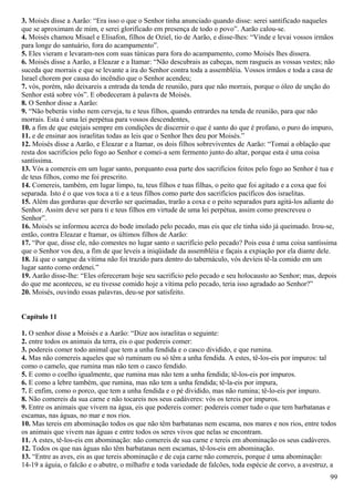 3. Moisés disse a Aarão: “Era isso o que o Senhor tinha anunciado quando disse: serei santificado naqueles
que se aproximam de mim, e serei glorificado em presença de todo o povo”. Aarão calou-se.
4. Moisés chamou Misael e Elisafon, filhos de Oziel, tio de Aarão, e disse-lhes: “Vinde e levai vossos irmãos
para longe do santuário, fora do acampamento”.
5. Eles vieram e levaram-nos com suas túnicas para fora do acampamento, como Moisés lhes dissera.
6. Moisés disse a Aarão, a Eleazar e a Itamar: “Não descubrais as cabeças, nem rasgueis as vossas vestes; não
suceda que morrais e que se levante a ira do Senhor contra toda a assembléia. Vossos irmãos e toda a casa de
Israel chorem por causa do incêndio que o Senhor acendeu;
7. vós, porém, não deixareis a entrada da tenda de reunião, para que não morrais, porque o óleo de unção do
Senhor está sobre vós”. E obedeceram à palavra de Moisés.
8. O Senhor disse a Aarão:
9. “Não beberás vinho nem cerveja, tu e teus filhos, quando entrardes na tenda de reunião, para que não
morrais. Esta é uma lei perpétua para vossos descendentes,
10. a fim de que estejais sempre em condições de discernir o que é santo do que é profano, o puro do impuro,
11. e de ensinar aos israelitas todas as leis que o Senhor lhes deu por Moisés.”
12. Moisés disse a Aarão, e Eleazar e a Itamar, os dois filhos sobreviventes de Aarão: “Tomai a oblação que
resta dos sacrifícios pelo fogo ao Senhor e comei-a sem fermento junto do altar, porque esta é uma coisa
santíssima.
13. Vós a comereis em um lugar santo, porquanto essa parte dos sacrifícios feitos pelo fogo ao Senhor é tua e
de teus filhos, como me foi prescrito.
14. Comereis, também, em lugar limpo, tu, teus filhos e tuas filhas, o peito que foi agitado e a coxa que foi
separada. Isto é o que vos toca a ti e a teus filhos como parte dos sacrifícios pacíficos dos israelitas.
15. Além das gorduras que deverão ser queimadas, trarão a coxa e o peito separados para agitá-los adiante do
Senhor. Assim deve ser para ti e teus filhos em virtude de uma lei perpétua, assim como prescreveu o
Senhor”.
16. Moisés se informou acerca do bode imolado pelo pecado, mas eis que ele tinha sido já queimado. Irou-se,
então, contra Eleazar e Itamar, os últimos filhos de Aarão:
17. “Por que, disse ele, não comestes no lugar santo o sacrifício pelo pecado? Pois essa é uma coisa santíssima
que o Senhor vos deu, a fim de que leveis a iniqüidade da assembléia e façais a expiação por ela diante dele.
18. Já que o sangue da vítima não foi trazido para dentro do tabernáculo, vós devíeis tê-la comido em um
lugar santo como ordenei.”
19. Aarão disse-lhe: “Eles ofereceram hoje seu sacrifício pelo pecado e seu holocausto ao Senhor; mas, depois
do que me aconteceu, se eu tivesse comido hoje a vítima pelo pecado, teria isso agradado ao Senhor?”
20. Moisés, ouvindo essas palavras, deu-se por satisfeito.
Capítulo 11
1. O senhor disse a Moisés e a Aarão: “Dize aos israelitas o seguinte:
2. entre todos os animais da terra, eis o que podereis comer:
3. podereis comer todo animal que tem a unha fendida e o casco dividido, e que rumina.
4. Mas não comereis aqueles que só ruminam ou só têm a unha fendida. A estes, tê-los-eis por impuros: tal
como o camelo, que rumina mas não tem o casco fendido.
5. E como o coelho igualmente, que rumina mas não tem a unha fendida; tê-los-eis por impuros.
6. E como a lebre também, que rumina, mas não tem a unha fendida; tê-la-eis por impura,
7. E enfim, como o porco, que tem a unha fendida e o pé dividido, mas não rumina; tê-lo-eis por impuro.
8. Não comereis da sua carne e não tocareis nos seus cadáveres: vós os tereis por impuros.
9. Entre os animais que vivem na água, eis que podereis comer: podereis comer tudo o que tem barbatanas e
escamas, nas águas, no mar e nos rios.
10. Mas tereis em abominação todos os que não têm barbatanas nem escama, nos mares e nos rios, entre todos
os animais que vivem nas águas e entre todos os seres vivos que nelas se encontram.
11. A estes, tê-los-eis em abominação: não comereis de sua carne e tereis em abominação os seus cadáveres.
12. Todos os que nas águas não têm barbatanas nem escamas, tê-los-eis em abominação.
13. “Entre as aves, eis as que tereis abominação e de cuja carne não comereis, porque é uma abominação:
14-19 a águia, o falcão e o abutre, o milhafre e toda variedade de falcões, toda espécie de corvo, a avestruz, a
99
 