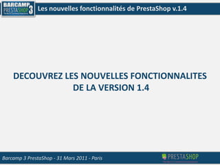 Les nouvelles fonctionnalités de PrestaShop v.1.4 DECOUVREZ LES NOUVELLES FONCTIONNALITES  DE LA VERSION 1.4 Barcamp 3 PrestaShop- 31 Mars 2011 - Paris 