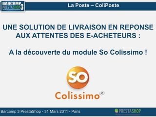 La Poste – ColiPoste UNE SOLUTION DE LIVRAISON EN REPONSE AUX ATTENTES DES E-ACHETEURS : A la découverte du module So Colissimo ! Barcamp 3 PrestaShop - 31 Mars 2011 - Paris 