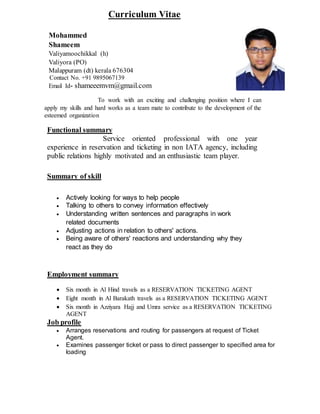 Curriculum Vitae
Mohammed
Shameem
Valiyamoochikkal (h)
Valiyora (PO)
Malappuram (dt) kerala 676304
Contact No. +91 9895067139
Email Id- shameeemvm@gmail.com
To work with an exciting and challenging position where I can
apply my skills and hard works as a team mate to contribute to the development of the
esteemed organization
Functional summary
Service oriented professional with one year
experience in reservation and ticketing in non IATA agency, including
public relations highly motivated and an enthusiastic team player.
Summary of skill
 Actively looking for ways to help people
 Talking to others to convey information effectively
 Understanding written sentences and paragraphs in work
related documents
 Adjusting actions in relation to others' actions.
 Being aware of others' reactions and understanding why they
react as they do
Employment summary
 Six month in Al Hind travels as a RESERVATION TICKETING AGENT
 Eight month in Al Barakath travels as a RESERVATION TICKETING AGENT
 Six month in Azziyara Hajj and Umra service as a RESERVATION TICKETING
AGENT
Job profile
 Arranges reservations and routing for passengers at request of Ticket
Agent.
 Examines passenger ticket or pass to direct passenger to specified area for
loading
 