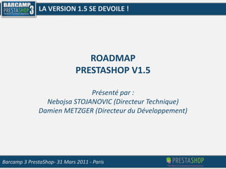 LA VERSION 1.5 SE DEVOILE ! ROADMAP PRESTASHOP V1.5 Présenté par : Nebojsa STOJANOVIC (Directeur Technique) Damien METZGER (Directeur du Développement) Barcamp 3 PrestaShop- 31 Mars 2011 - Paris 