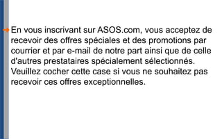 En vous inscrivant sur ASOS.com, vous acceptez de recevoir des offres spéciales et des promotions par courrier et par e-mail de notre part ainsi que de celle d'autres prestataires spécialement sélectionnés. Veuillez cocher cette case si vous ne souhaitez pas recevoir ces offres exceptionnelles.