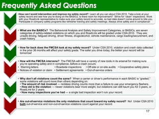 17
Frequently Asked Questions
•How can I avoid intervention and improve my safety record? Learn all you can about CSA 2010. Take a look at your
safety record and see how you’re doing on the BASICs. Is there room for improvement? Strive for “clean” inspections. Work
with your RoadLink representative to make sure your safety record is accurate, so bad data doesn’t come around to bite you.
Participate in company safety programs like refresher training and safety meetings. Always drive safely and in compliance!
• What are the BASICs? The Behavioral Analysis and Safety Improvement Categories, or BASICs, are seven
categories of safety-related violations on which you and RoadLink will be graded under CSA 2010. They are:
unsafe driving, fatigued driving, driver fitness, drugs/alcohol, vehicle maintenance, cargo loading/securement, and
crash history.
• How far back does the FMCSA look at my safety record? Under CSA 2010, violation and crash data collected
in the prior 36 months will affect your safety grade. The safer you drive today, the better your record will be
tomorrow!
• How will the FMCSA intervene? The FMCSA will have a variety of new tools in its arsenal for making sure
you’re operating safely and in compliance, before a crash occurs:
• Warning letters • Roadside inspections • Off-site or on-site audits • Cooperative safety plans
• Notices of violation or claim • Settlement agreements • Out-of-service orders
• Why don’t all violations count the same? When a carrier or driver’s performance in each BASIC is “graded,”
some violations will count more than others depending on:
• The amount of risk involved — reckless driving counts more than a failure to use your emergency flashers.
• How old is the violation — newer violations bear more weight, but violations can still haunt you for 3 years, or
RoadLink for 2 years.
• How many inspections you’ve had — a single bad inspection won’t ruin your record.
• Are out-of-service violations the only violations that count toward my safety record? No! Under CSA 2010
both out-of-service and non-out-of-service violations count against your record.
 