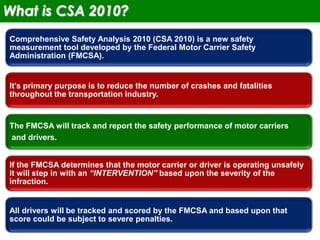 2
Comprehensive Safety Analysis 2010 (CSA 2010) is a new safety
measurement tool developed by the Federal Motor Carrier Safety
Administration (FMCSA).
It’s primary purpose is to reduce the number of crashes and fatalities
throughout the transportation industry.
The FMCSA will track and report the safety performance of motor carriers
and drivers.
If the FMCSA determines that the motor carrier or driver is operating unsafely
it will step in with an “INTERVENTION” based upon the severity of the
infraction.
All drivers will be tracked and scored by the FMCSA and based upon that
score could be subject to severe penalties.
What is CSA 2010?
 