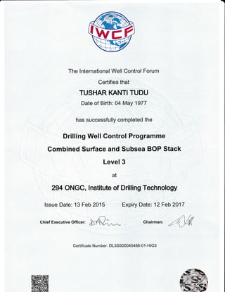 a
The lnternational Well Control Forum
Certifies that
TUSHAR KANTI TUDU
Date of Birth: 04 May 1977
has successfully completed the
Drilling Well Gontrol Programme
Gombined Surface and Subsea BOP Stack
Level 3
at
294 ONGC, lnstitute of Drilling Technology
chief Executive Officer: t5l];.,^_
.,,
) /rChairman: -' /, VrMz2 1 ,./ Ll
Issue Date: 13 Feb 2015 Expiry Date: 12 Feb 2017
Certificate Number. D13SS00040488-01 -HlG3
 