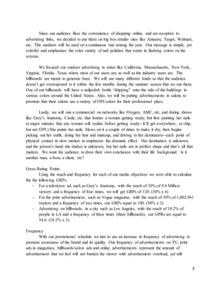 3
Since our audience likes the convenience of shopping online, and are receptive to
advertising links, we decided to put them on big box retailer sites like Amazon, Target, Walmart,
etc. This medium will be used on a continuous rate among the year. Our message is simple, yet
colorful and emphasises the color variety of nail polishes that rotate in flashing colors on the
screens.
We focused our outdoor advertising in states like California, Massachusetts, New York,
Virginia, Florida, Texas where most of our users are, as well as the industry users are. The
billboards are meant to generate buzz. We will use many different kinds so that the audience
doesn’t get overexposed to it within the few months during the summer season that we run them.
One of our billboards will have a nailpolish bottle “dripping” onto the side of the buildings in
various colors around the United States. Also, we will be putting advertisements in salons to
promote that their salons use a variety of OPI colors for their professional place.
Lastly, we will run a commercial on networks like Oxygen, AMC, etc, and during shows
like Grey’s Anatomy, Castle, etc. that feature a woman getting ready, but first painting her nails
(a major mistake that any woman will realize before getting ready--It’ll get everywhere, or chip,
but not OPI.) She paints her nails, blows on it a couple of times to make it dry, then begins
picking out her outfit, doing her hair and makeup, and driving to her destination--each point of
physical contact in slow motion to emphasize the dramatic effect. Her destination is unknown,
and the person’s hand she shakes is unknown, but her nails are in perfect shape and that’s all that
matters. We want the audience to draw their own conclusion with their life background. Is it
another man, a boss, a client, etc?
Gross Rating Points
Using the reach and frequency for each of our media objectives we were able to calculate
the the following GRPs:
- For a television ad, such as Grey’s Anatomy, with the reach of 30% of 9.4 Million
viewers and a frequency of four times, we will get GRPs of 120. (30% x 4)
- For the print advertisement, such as Vogue magazine, with the reach of 50% of 1,002,961
readers and a frequency of two times, our GRPs equal to 100. (50% x 2)
- Advertising on billboards, in a city such as Los Angeles, with the reach of 18.2% of
people in LA and a frequency of three times (three billboards), our GPRs are equal to
54.6. (18.2% x 3)
Frequency
With our promotional schedule we aim to use an increase in frequency of advertising to
promote awareness of the brand and its quality. Our frequency of advertisements on TV, print
ads in magazines, billboards/salon ads and online advertisements represent the amount of
advertisement that we feel will not burden the viewer with advertisement overload, yet still
 