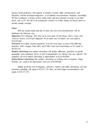 4
increase brand preference. Our segment is receptive towards online advertisements, and
frequently read the newspaper/magazines, so we planned our promotional frequency accordingly.
We have continuous coverage in those media forms and more sporadic coverage in our other
forms, such as TV. We aim to air commercials around 3 to 4 times during our chosen shows to
provide enough coverage.
Budget
With the created media plan that we have, the cost of our advertisements will be
distributed the following way:
Magazines: For a full-page, four color ad, in every issue of Self, Shape, Allure, Vogue, Elle,
Glamour, InStyle, and People magazines for an entire year (12 times), our costs equal to
$19,297,860.
Television: For a thirty second commercial to be run seven times on each of the following
networks: AMC, Oxygen, Style, BET, and CNBC; total cost of advertising on TV equals to
$8,395,310.
Outdoor Advertising: Our outdoor advertising will include billboards, generated on specific
geographic areas mentioned above, as well as transportation (ei. subway, bus, taxi, airports). The
estimated cost of of outdoor advertising is approximated to be $3,024,000.
Online Banner Advertising: This includes advertising on websites such as Amazon, Target,
Walmart, etc., equal to the approximate total cost of $4,500,000.
Adding up all the costs of magazine, television, outdoor, and online advertising, our total
promotion spendings will equal to $35,217,170. Thus, our total budget recommendation also
equals to $35,217,170.
 