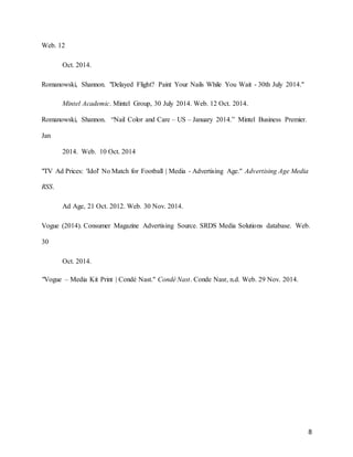 8
Web. 12
Oct. 2014.
Romanowski, Shannon. "Delayed Flight? Paint Your Nails While You Wait - 30th July 2014."
Mintel Academic. Mintel Group, 30 July 2014. Web. 12 Oct. 2014.
Romanowski, Shannon. “Nail Color and Care – US – January 2014.” Mintel Business Premier.
Jan
2014. Web. 10 Oct. 2014
"TV Ad Prices: 'Idol' No Match for Football | Media - Advertising Age." Advertising Age Media
RSS.
Ad Age, 21 Oct. 2012. Web. 30 Nov. 2014.
Vogue (2014). Consumer Magazine Advertising Source. SRDS Media Solutions database. Web.
30
Oct. 2014.
"Vogue – Media Kit Print | Condé Nast." Condé Nast. Conde Nasr, n.d. Web. 29 Nov. 2014.
 