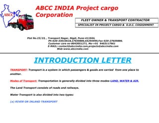 ABCC INDIA Project cargo
Corporation
Plot No.23/23, , Transport Nagar, Nigdi, Pune-411044,
Ph-020-33010618,27659886,65295999,Fax-020-27659886.
Customer care no-8043051271, Mo-+91 9403117961
E-MAIL:-contact@abccindia.com,projects@abccindia.com
Web-www.abccindia.com
INTRODUCTION LETTER
TRANSPORT: Transport is a system in which passengers & goods are carried from one place to
another.
Modes of Transport: Transportation is generally divided into three modes-LAND, WATER & AIR.
The Land Transport consists of roads and railways.
Water Transport is also divided into two types:
(a) RIVER OR INLAND TRANSPORT
FLEET OWNER & TRANSPORT CONTRACTOR
SPECIALIST IN PROJECT CARGO & O.D.C. COSIGNMENT
 