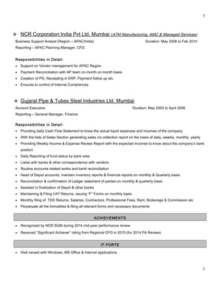 3
 NCR Corporation India Pvt Ltd, Mumbai (ATM Manufacturing, AMC & Managed Services)
Business Support Analyst (Region – APAC/India) Duration: May 2008 to Feb 2010
Reporting – APAC Planning Manager, CFO
Responsibilities in Detail:
• Support on Vendor management for APAC Region
• Payment Reconciliation with AP team on month on month basis
• Creation of PO, Receipting in ERP, Payment follow up etc.
• Ensures to control of Internal Compliances
 Gujarat Pipe & Tubes Steel Industries Ltd, Mumbai
Account Executive Duration: May 2005 to April 2008
Reporting – General Manager, Finance
Responsibilities in Detail:
• Providing daily Cash Flow Statement to know the actual liquid expenses and incomes of the company
• With the help of Sales Section generating sales v/s collection report on the basis of daily, weekly, monthly, yearly
• Providing Weekly Income & Expense Review Report with the expected incomes to know about the company’s bank
position
• Daily Reporting of fund status by bank wise
• Liaise with banks & other correspondence with vendors
• Routine accounts related works and bank reconciliation
• Head of Depot accounts, maintain inventory reports & financial reports on monthly & Quarterly basis
• Reconciliation & confirmation of Ledger statement of parties on monthly & quarterly basis
• Assisted in finalization of Depot & other books
• Maintaining & Filing VAT Returns, issuing “F” Forms on monthly basis
• Monthly filing of TDS Returns, Salaries, Contractors, Professional Fees, Rent, Brokerage & Commission etc
• Perpetuate all the formalities & filing all relevant forms and necessary documents
ACHIEVEMENTS
• Recognized by NCR SGM during 2014 mid-year performance review
• Received “Significant Achiever” rating from Regional CFO in 2015 (for 2014 PA Review)
IT FORTE
• Well versed with Windows, MS Office & Internet applications
3
 