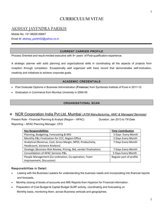 1
CURRICULUM VITAE
AKSHAY JAYENDRA PARIKH
Mobile No: +91 98200 69947
Email Id: akshay_parikh02@yahoo.co.in
CURRENT CARRIER PROFILE
Process Oriented and result-minded executive with 9+ years’ of Post-qualification experience.
A strategic planner with solid planning and organizational skills in coordinating all the aspects of projects from
inception through completion. Exceptionally well organized with track record that demonstrates self-motivation,
creativity and initiatives to achieve corporate goals.
ACADEMIC CREDENTIALS
• Post Graduate Diploma in Business Administration (Finance) from Symbiosis Institute of Pune in 2011-12
• Graduation in Commerce from Mumbai University in 2004-05
ORGANISATIONAL SCAN
 NCR Corporation India Pvt Ltd, Mumbai (ATM Manufacturing, AMC & Managed Services)
Present Role - Financial Planning & Analyst (Region – APAC) Duration: Jan 2013 to Till Date
Reporting – APAC Planning Manager, CFO
Key Responsibilities Time Contribution
Planning, Budgeting, Forecasting & MIS 5 Days Every Month
Monthly P&L Finalization for CCC, Region Office 5 Days Every Month
Analytical (Revenue, Cost, Gross Margin, NPOI, Productivity,
Headcount, Variance Analysis)
7 Days Every Month
Strategic (Business Risk Review, Pricing, Bid, vendor finalization) 7 Days Every Month
Consolidation of APAC Services P&L 5 Days Every Month
People Management (Co-ordination, Co-operation, Team
Improvement, Discussion)
Regular part of profile
Responsibilities in Detail:
• Liaising with the Business Leaders for understanding the business needs and incorporating into financial reports
and forecasts.
• Monthly closing of books of accounts and MIS Reports from Hyperion for Financial information.
• Preparation of Cost Budget & Capital Budget SLRP activity, coordinating and forecasting on
Monthly basis, monitoring them, across Business verticals and geographies.
1
 
