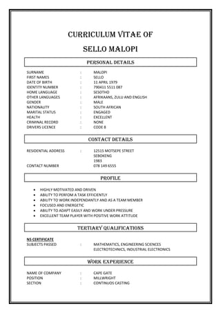 CURRICULUM VITAE OF
SELLO MALOPI
PERSONAL DETAILS
SURNAME : MALOPI
FIRST NAMES : SELLO
DATE OF BIRTH : 11 APRIL 1979
IDENTITY NUMBER : 790411 5511 087
HOME LANGUAGE : SESOTHO
OTHER LANGUAGES : AFRIKAANS, ZULU AND ENGLISH
GENDER : MALE
NATIONALITY : SOUTH AFRICAN
MARITAL STATUS : ENGAGED
HEALTH : EXCELLENT
CRIMINAL RECORD : NONE
DRIVERS LICENCE : CODE 8
CONTACT DETAILS
RESIDENTIAL ADDRESS : 12515 MOTSEPE STREET
SEBOKENG
1983
CONTACT NUMBER 078 149 6555
PROFILE
 HIGHLY MOTIVATED AND DRIVEN
 ABILITY TO PERFOM A TASK EFFICIENTLY
 ABILITY TO WORK INDEPENDANTLY AND AS A TEAM MEMBER
 FOCUSED AND ENERGETIC
 ABILITY TO ADAPT EASILY AND WORK UNDER PRESSURE
 EXCELLENT TEAM PLAYER WITH POSITIVE WORK ATTITUDE
TERTIARY QUALIFICATIONS
N5 CERTIFICATE
SUBJECTS PASSED : MATHEMATICS, ENGINEERING SCIENCES
ELECTROTECHNICS, INDUSTRIAL ELECTRONICS
WORK EXPERIENCE
NAME OF COMPANY : CAPE GATE
POSITION : MILLWRIGHT
SECTION : CONTINUOS CASTING
 