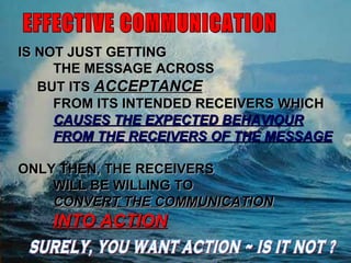October 31, 2011 EFFECTIVE COMMUNICATION IS NOT JUST GETTING  THE MESSAGE ACROSS BUT ITS  ACCEPTANCE   FROM ITS INTENDED RECEIVERS WHICH  CAUSES THE EXPECTED BEHAVIOUR FROM THE RECEIVERS OF THE MESSAGE ONLY THEN, THE RECEIVERS WILL BE WILLING TO  CONVERT THE COMMUNICATION INTO ACTION SURELY, YOU WANT ACTION ~ IS IT NOT ? 