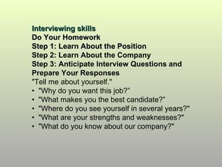 Interviewing skills
Do Your Homework
Step 1: Learn About the Position
Step 2: Learn About the Company
Step 3: Anticipate Interview Questions and
Prepare Your Responses
"Tell me about yourself."
• "Why do you want this job?”
• "What makes you the best candidate?”
• "Where do you see yourself in several years?"
• "What are your strengths and weaknesses?"
• "What do you know about our company?"
 