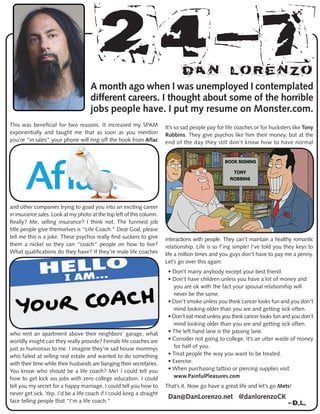 24-7Dan Lorenzo
A month ago when I was unemployed I contemplated
different careers. I thought about some of the horrible
jobs people have. I put my resume on Monster.com.
This was beneficial for two reasons. It increased my SPAM
exponentially and taught me that as soon as you mention
you’re “in sales” your phone will ring off the hook from Aflac
and other companies trying to goad you into an exciting career
in insurance sales. Look at my photo at the top left of this column.
Really? Me, selling insurance? I think not. The funniest job
title people give themselves is “Life Coach.” Dear God, please
tell me this is a joke. These psychos really find suckers to give
them a nickel so they can “coach” people on how to live?
What qualifications do they have? If they’re male life coaches
who rent an apartment above their neighbors’ garage, what
worldly insight can they really provide? Female life coaches are
just as humorous to me. I imagine they’re sad house mommys
who failed at selling real estate and wanted to do something
with their time while their husbands are banging their secretaries.
You know who should be a life coach? Me! I could tell you
how to get kick ass jobs with zero college education. I could
tell you my secret for a happy marriage. I could tell you how to
never get sick. Yep. I’d be a life coach if I could keep a straight
face telling people that “I’m a life coach.”
It’s so sad people pay for life coaches or for hucksters like Tony
Robbins. They give psychos like him their money, but at the
end of the day they still don’t know how to have normal
interactions with people. They can’t maintain a healthy romantic
relationship. Life is so f’ing simple! I’ve told you they keys to
life a million times and you guys don’t have to pay me a penny.
Let’s go over this again:
• Don’t marry anybody except your best friend.
• Don’t have children unless you have a lot of money and
you are ok with the fact your spousal relationship will
never be the same.
• Don’t smoke unless you think cancer looks fun and you don’t
mind looking older than you are and getting sick often.
• Don’t eat meat unless you think cancer looks fun and you don’t
mind looking older than you are and getting sick often.
• The left hand lane is the passing lane.
• Consider not going to college. It’s an utter waste of money
for half of you.
• Treat people the way you want to be treated.
• Exercise.
• When purchasing tattoo or piercing supplies visit:
www.PainfulPleasures.com
That’s it. Now go have a great life and let’s go Mets!
Dan@DanLorenzo.net @danlorenzoCK
-D.l.
 
