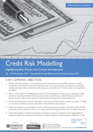 Fully revised and updated




Credit Risk Modelling
Highlighting Best Practice And Current Developments
20 – 23 November 2011 • Kempinski Hotel, Mall of the Emirates, Dubai, UAE

5 KEY LEARNING OBJECTIVES
1. Explore the latest qualitative and quantitative credit measurement and modelling techniques related
   to individual credit facilities, consumer and retail credit, accounts receivables and collections, corporate
   lending, sovereign credits, securitised credit exposures and portfolios of credits, as they can be applied in
   the region
2. Learn current credit risk modelling best practice for the assessment, measuring and modelling of credit
   risk factors including potential credit exposures, credit loss distributions, default frequencies, times to
   default, recovery rates, credit migrations, credit spreads and dependent default frequencies
3. Understand best practice and the applicability of structural and reduced-form credit risk models, including
   an overview of common commercial/vendor credit portfolio analysis models
4. Implement qualitative and quantitative credit modelling techniques, including credit-Value-at-Risk (CVaR),
   presented over the duration of the course using practical Excel-based Monte Carlo simulation exercises
5. Acquire knowledge of credit loss protection techniques and various procedures for hedging different
   aspects of credit risk and follow the evolution of a global regulatory capital standard, i.e. Basel I, II and III

                                                                                                  Delegates should bring
                                                                                                  their laptop with Excel
        ORGANISED BY               OFFICIAL REGIONAL                                              preloaded.
                                  RECRUITMENT PARTNER
                                                         www.twitter.com/iirmiddleeast
                                                         www.facebook.com/iirmiddleeast
                                                         www.youtube.com/iirmiddleeast    www.iirme.com/creditrisk
 