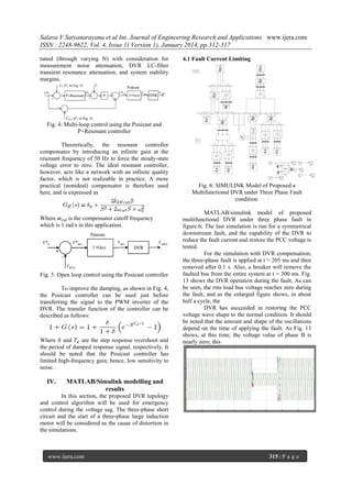 Salava V Satyanarayana et al Int. Journal of Engineering Research and Applications www.ijera.com
ISSN : 2248-9622, Vol. 4, Issue 1( Version 1), January 2014, pp.312-317
tuned (through varying N) with consideration for
measurement noise attenuation, DVR LC-filter
transient resonance attenuation, and system stability
margins.

4.1 Fault Current Limiting

Fig. 4: Multi-loop control using the Posicast and
P+Resonant controller
Theoretically, the resonant controller
compensates by introducing an infinite gain at the
resonant frequency of 50 Hz to force the steady-state
voltage error to zero. The ideal resonant controller,
however, acts like a network with an infinite quality
factor, which is not realizable in practice. A more
practical (nonideal) compensator is therefore used
here, and is expressed as

Where 𝑤 𝑐𝑢𝑡 is the compensator cutoff frequency
which is 1 rad/s in this application.

Fig. 5: Open loop control using the Posicast controller
To improve the damping, as shown in Fig. 4,
the Posicast controller can be used just before
transferring the signal to the PWM inverter of the
DVR. The transfer function of the controller can be
described as follows:

Where 𝛿 and 𝑇 𝑑 are the step response overshoot and
the period of damped response signal, respectively. It
should be noted that the Posicast controller has
limited high-frequency gain; hence, low sensitivity to
noise.

IV.

Fig. 6: SIMULINK Model of Proposed a
Multifunctional DVR under Three Phase Fault
condition.
MATLAB/simulink model of proposed
multifunctional DVR under three phase fault in
figure.6; The last simulation is run for a symmetrical
downstream fault, and the capability of the DVR to
reduce the fault current and restore the PCC voltage is
tested.
For the simulation with DVR compensation,
the three-phase fault is applied at t = 205 ms and then
removed after 0.1 s. Also, a breaker will remove the
faulted bus from the entire system at t = 300 ms. Fig.
13 shows the DVR operation during the fault. As can
be seen, the rms load bus voltage reaches zero during
the fault, and as the enlarged figure shows, in about
half a cycle, the
DVR has succeeded in restoring the PCC
voltage wave shape to the normal condition. It should
be noted that the amount and shape of the oscillations
depend on the time of applying the fault. As Fig. 13
shows, at this time, the voltage value of phase B is
nearly zero; this

MATLAB/Simulink modelling and
results

In this section, the proposed DVR topology
and control algorithm will be used for emergency
control during the voltage sag. The three-phase short
circuit and the start of a three-phase large induction
motor will be considered as the cause of distortion in
the simulations.

www.ijera.com

315 | P a g e

 