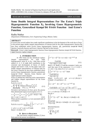 Radha Mathur Int. Journal of Engineering Research and Applications
ISSN : 2248-9622, Vol. 4, Issue 1( Version 3), January 2014, pp.338-340

www.ijera.com

RESEARCH ARTICLE

OPEN ACCESS

Some Double Integral Representations For The Exton’s Triple
Hypergeometric Function 𝐗 𝟗 Involving Gauss Hypergeometric
Function, Generalized Kamp𝒆 D𝒆 F𝒆ri𝒆t Function And Exton’s
Function
Radha Mathur
(Department of Mathematics, Govt. Engineering College, Bikaner, India)

ABSTRACT
In recent years several authors have made significant contributions in the development of the work due to Exton.
In the present paper double integral representations of Eulerian kind for the triple hypergeometric function 𝐗 𝟗
have been established which involve Gauss hypergeometric function 𝟐 𝐅 𝟏 , generalized, kamp𝒆 d𝒆 F𝒆ri𝒆t
function, Lauricella function and Exton’s function 𝐗 𝟗 itself in their kernels.
Keywords - Exton’s triple hypergeometric function, Gauss hypergeometric function, kamp𝑒 d𝑒 F𝑒ri𝑒t function,
Appell function, Laplace integral.
1

I. INTRODUCTION
In 1982 Exton [2] has introduced Laplace
integral
representations
for
each
triple
hypergeometric series X1 to X20 . After then several
authors [1, 4, 5, 6] made their contribution in the
extension and development of theory of double
integral and Exton’s work. In this paper some new
double integral representations of Eulerian kind for
the Exton’s function X9 have been established which
involve Gauss hypergeometric function, generalized,
kamp𝑒 d𝑒 F𝑒ri𝑒t function, Exton function and
Appell function in their integrals.
Exton [2] defined the following series representation
and Laplace integral representation for the Exton
function X9 .
X9 a, b; c; x, y, z
∞
∞ ∞
(a)2m+n (b)n+2p x m y n z p
=
(1.1)
(c)m+n+p m! n! p!
m=0 n=0 p=0

Srivastava and Karlsson [3] have given the precise
three dimensional region of convergence of (1.1):
1
1
1 1
𝑟< < 𝑡< ∧ 𝑠< +
1 − 4𝑟 (1 − 4𝑡),
4
4
2 2
𝑥 < 𝑟, 𝑦 < 𝑠, 𝑧 < 𝑡
(1.2)
Where positive quantities r, s, t are associated radii of
convergence.
1
X9 a, b; c; x, y, z =
Γ(a)Γ(b)

∞ ∞

e

−s−t

s

a−1

t

b−1

0 0

× 0F1 −; c; xs2 + yst + zt 2 dsdt
Re a > 0, 𝑅𝑒 b > 0

(1.3)

II. RESULTS REQUIRED

t α−1 (1 − t)β−1 [1 + ct + d(1 − t)]−(α+β) dt
0

Γ(α)Γ(β)
(2.1)
Γ α + β (1 + c)α (1 + d)β
Re α > 0, Re β > 0 and the constants 𝜆 and 𝜇 are
such that none of the expression 1 + c, 1 + d, [1 +
ct + d(1 + t)], where 0 ≤ t ≤ 1, are zero.
=

uα−1 v β−1 (1 − u − v)γ−1 dudv
Γ(α)Γ(β)Γ(γ)
Γ(α + β + γ)
Where u ≥ 0, v ≥ 0 and
0, Re β > 0 and Re γ > 0.
=

(2.2)
u + v ≤ 1, Re α >

b

(x − a)α−1 (b − x)β−1 (x − c)−(α+β) dx
a

Γ(α)Γ(β)(b − c)−α (a − c)−β (b − a)α+β−1
(2.3)
Γ(α + β)
a < 𝑐 < 𝑏, 𝑅𝑒 α > 0, 𝑅𝑒 β > 0
B α, β =
=

1

t α−1 (1 − t)β−1 dt,

Re α > 0, Re β > 0

0

Γ(α)Γ(β)
Γ(α + β)

−
Re α < 0, Re β < 0; α, β ∈ cz0

2.4
Binomial theorem
(1 + x)−a
∞
(a)r (−x)r
=
r!

(2.5)

r=0

The well known integral formulas [7] have
been used in the present investigations.
www.ijera.com

338 | P a g e

 