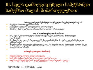 პროლეტარული მუშახელი (ადრეული ინდუსტრიალიზაცია)
 ნედლი შრომისუნარიანობა
 სამუშაოს უხეში, პირდაპირი კონტროლი
 მძიმე ექსპლუატაცია, არანაირი სოციალური დაცვა
vocational employee (fordism)
 სტანდარტიზირებული კვალიფიკაციები, სამუშაოს ძირითადი
ღირსებები
 მეცნიერულ ცოდნაზე დაფუძნებული სამუშაოს სტრუქტურიზებული
კონტროლი
 შედარებით მსუბუქი ექსპლუატაცია, სახელმწიფოს მხრიდან უფრო მეტი
დაცვის შეგრძნება

entreployee (postfordism)
 ინდივიდუალური კვალიფიკაცია
 სამუშაოს სისტემატიური თვით-კონტროლი
 თვით-ექსპლუატაცია, გაურკვეველი სოციალური დაცვა
PONGRATZ H. J.-VOSSG G. (2003)
 