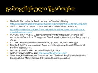  Nardinelli, Clark Industrial Revolution and the Standard of Living
http://www.econlib.org/library/Enc/IndustrialRevolutionandtheStandardofLiving.html
 The fourth industrial revolution: what does WEF’s Klaus Schwab leave out?
http://theconversation.com/the-fourth-industrial-revolution-what-does-wefs-klaus-
schwab-leave-out-53049
 PONGRATZ H. J.-VOSS G G. (2003) From employee to ‘entreployee’:Towards a ‘self-
entrepreneurial’ work force? Concepts andTransformation, Volume 8, Number 3, 239-254
old. 2003
 ILO C088 - Employment Service Convention, 1948 (No. 88), ILO C 181 (1997)
 DouglasT. HallThe protean career: A quarter-century journey, Journal ofVocational
Behavior 65 (2004) 1–13
 Fons Leroy, Ludo Struyven (eds.) Building Bridges, 2014
 WAPES The World of PES, 2015 http://www.theworldofpes.org/
 Thuy, Phan, Ellen Hansen, and David Price. 2001.The Public Employment Service in a
Changing Labor Market. Geneva: International LaborOrganization
 