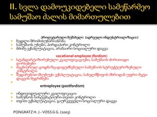 პროლეტარული მუშახელი (ადრეული ინდუსტრიალიზაცია)
 ნედლი შრომისუნარიანობა
 სამუშაოს უხეში, პირდაპირი კონტროლი
 მძიმე ექსპლუატაცია, არანაირი სოციალური დაცვა
vocational employee (fordism)
 სტანდარტიზირებული კვალიფიკაციები, სამუშაოს ძირითადი
ღირსებები
 მეცნიერულ ცოდნაზე დაფუძნებული სამუშაოს სტრუქტურიზებული
კონტროლი
 შედარებით მსუბუქი ექსპლუატაცია, სახელმწიფოს მხრიდან უფრო მეტი
დაცვის შეგრძნება

entreployee (postfordism)
 ინდივიდუალური კვალიფიკაცია
 სამუშაოს სისტემატიური თვით-კონტროლი
 თვით-ექსპლუატაცია, გაურკვეველი სოციალური დაცვა
PONGRATZ H. J.-VOSSG G. (2003)
 