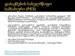  ერთ-ერთი ძველი მინიშნება დასაქმების სამსახურზე გვხვდება 1650
წლიდან (Henry Robinson) - „მისამართებისა და დაკავშირებების ოფისი“
(Office of Addresses and Encounters), რომელიც ბრიტანეთში დამსაქმებლებს
შესაბამის მუშახელს უკავშირებდა.
 ევროკავშირი: ევროკავშირის ქვეყნებში, დასაქმების სახელმწიფო
სამსახური წარმოადგენს ორგანოს, რომელიც სამუშაოს მაძიებელს
აკავშირებს დამსაქმებელთან. იმის მიუხედავად, რომ PES-ი სხვადასხვა
ქვეყანაში სხვადასხვანაირად არის სტრუქტურირებული, ყოველი
მათგანი ეხმარება შრომის ბაზარზე მოთხოვნასა და მიწოდებას შორის
შესაბამისობის მიღწევას, ინფორმაციის, დასაქმების სერვისების აქტიური
მიწოდების გზით ადგილობრივ, ეროვნულ და ევროპულ დონეზე (EC)
 UK; Labour Exchanges Act (1909)
 USA; New Deal (1933)
 ILO; 1919 Washington DC, Convention 88 (1948); …C181 (1997) (PRES)
http://ec.europa.eu/social/main.jsp?catId=105
http://www.ilo.org/global/lang--en/index.htm
 