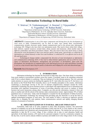 International
OPEN

Journal

ACCESS

Of Modern Engineering Research (IJMER)

Information Technology in Rural India
Y. Srinivas1, N. Venkatanarayana2, A. Sreeram3, J. Vijayasekhar4,
G. Yugandhar5, M. Rathan Reddy5,
1*

Department of Information Technology, GITAM University, Hyderabad
Department of Mathematics, Dr. B. R. Ambedkar Open University, Hyderabad
3
Hyderabad Business School, GITAM University, Hyderabad
4
Department of Mathematics, GITAM University, Hyderabad
5
Department of Computer Science & Engineering, GITAM University, Hyderabad, India
2

ABSTRACT: Communication is one of the major components and driving force for the development of
rural areas in India. Communication can be done in many ways among them conventionally
communication includes electronic media, human communication and in the present days Information
technology (IT). Villagers also have their own information needs. They need to know about their village,
their districts, natural resources around them, about seasons and monsoons, about market rates of
different commodities and about government schemes. They also need to know how much money is being
allocated for rural development in their area and how much is being spent. And all these so-called bits of
information are related intensely to their lives and livelihood. A connected PC is an effective tool to do all
this and much more.
Technological changes further compounded the direction of rural development as Information
and communication technology (ICT). It has lead to indiscriminate applications and use of ICT in every
aspect of information dissemination, management and governance of development. Apart from the
development, the introduction of communication in the educational process for open and distance learning
is seen as a step towards improving the quality of education and bridging the social and educational gap.

Keywords: Rural Development, ICT.
I. INTRODUCTION
Information technology has become the buzzword in India these days. One hears about it everywhere
from stock markets to government corridors across the country. Everybody wants to do something connected
with IT be it a school student or a politician. They are looking at IT as the ultimate panacea. The ever- growing
media attention on success stories are fuelling this appetite for IT. And within this craze for IT, the focus is on
the internet or the World Wide Web. Generally, there is an IT friendly atmosphere in the country. Information
Technology is increasingly moving to the core of national competitiveness strategies around the world.
Information Technology has given enormous power to individuals with unprecedented access to information and
knowledge with important consequences in terms of providing education and access to markets of doing
business and social interactions among others. Computers can only provide information, transmit it from one
place to another and with the advent of the internet, make communication instant. Approximately 70% of Indian
population lives in rural areas. Today rural development is essential for the development of Indian Economy.
The role of Information Technology has increased from providing only the Networks to set-up the basis of
updated technological programs in rural areas. The rural market of India is showing an impressive growth
largely due to changing life style patterns, better communication network and rapidly changing demand
structure of consumers of rural area.

II. IMPLEMENTATION OF IT IN RURAL AREAS BY INDIAN GOVT
Fortunately, India took to IT early compared to many other developing countries. The nationwide
network of computers set up by the National Informatics Centre took the PC to every district in the country,
making government level interaction and communication faster for planners. The internet has now given us an
opportunity to take the PC to every village. It has a definite role to play in rural education, health and
agriculture. In the Indian situation, a PC need not be a personal computer. It can be a community computer. In
the day time, it can be used to educate children at primary and middle level in the village school. In the evening,

| IJMER | ISSN: 2249–6645 |

www.ijmer.com

| Vol. 4 | Iss. 1 | Jan. 2014 |217|

 