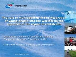 The role of municipalities in the integration
of young people into the workforce: the
approach of the region Drechtsteden
Dissemination Seminar of the Mutual Learning
Programme, Brussels, 2 December 2014
Stanley Ramkhelawan, s.ramkhelawan@Dordrecht.nl
 