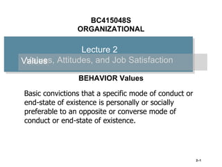 BC415048S
ORGANIZATIONAL

Lecture 2
Values,
Values Attitudes, and Job Satisfaction
BEHAVIOR Values
Basic convictions that a specific mode of conduct or
end-state of existence is personally or socially
preferable to an opposite or converse mode of
conduct or end-state of existence.

2–1

 