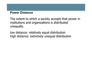 Power Distance
The extent to which a society accepts that power in
institutions and organizations is distributed
unequally.
low distance: relatively equal distribution
high distance: extremely unequal distribution

 