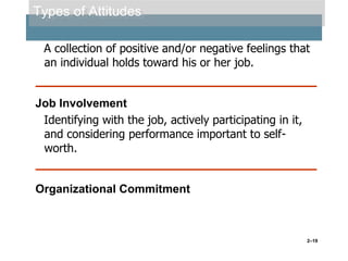 Types of Attitudes
A collection of positive and/or negative feelings that
an individual holds toward his or her job.

Job Involvement
Identifying with the job, actively participating in it,
and considering performance important to selfworth.

Organizational Commitment

2–19

 