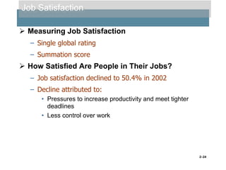 Job Satisfaction
 Measuring Job Satisfaction
– Single global rating
– Summation score

 How Satisfied Are People in Their Jobs?
– Job satisfaction declined to 50.4% in 2002
– Decline attributed to:
• Pressures to increase productivity and meet tighter
deadlines
• Less control over work

2–24

 