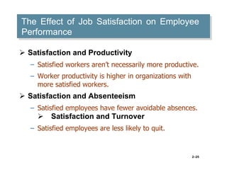 The Effect of Job Satisfaction on Employee
Performance
 Satisfaction and Productivity
– Satisfied workers aren’t necessarily more productive.
– Worker productivity is higher in organizations with
more satisfied workers.

 Satisfaction and Absenteeism
– Satisfied employees have fewer avoidable absences.

Satisfaction and Turnover
– Satisfied employees are less likely to quit.

2–25

 