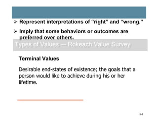  Represent interpretations of “right” and “wrong.”
 Imply that some behaviors or outcomes are
preferred over others.

Types of Values –- Rokeach Value Survey
Terminal Values
Desirable end-states of existence; the goals that a
person would like to achieve during his or her
lifetime.

2–3

 