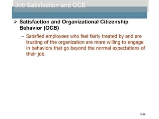 Job Satisfaction and OCB
 Satisfaction and Organizational Citizenship
Behavior (OCB)
– Satisfied employees who feel fairly treated by and are
trusting of the organization are more willing to engage
in behaviors that go beyond the normal expectations of
their job.

2–30

 