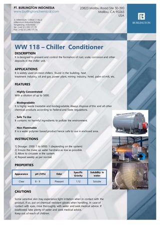 WW 118 – Chiller Conditioner
DESCRIPTION
It is designed to prevent and control the formation of rust, scale, corrosion and other
deposits in the chiller unit.
APPLICATIONS
It is widely used on most chillers found in the building, heat
treatment industry, oil and gas, power plant, mining industry, hotel, palm oil mill, etc.
FEATURES
> Highly Concentrated
With a dilution of up to 5000.
> Biodegradable
It is highly waste treatable and biodegradable. Always dispose of this and all other
chemical products according to Federal and State regulations.
> Safe To Use
It contains no harmful ingredients to pollute the environment.
> Non-Flammable
It is a water polymer based product hence safe to use in enclosed area.
INSTRUCTIONS
1] Dosage : 2000 :1 to 6000: 1 (depending on the system)
2] Ensure the make up water hardness as low as possible.
3] Allow to circulate in the system.
4] Repeat weekly as per normal.
PROPERTIES
CAUTIONS
Some sensitive skin may experience light irritation when in contact with the
product, if so, put on chemical resistant gloves when handling. In case of
contact with eyes, rinse thoroughly with water and seek medical advice. If
swallowed, take plenty of water and seek medical advice.
Keep out of reach of children.
Appearance pH (10%) Odor
Specific
Gravity
Solubility in
water
Clear 8 - 9 Pleasant 1.12 Soluble
 