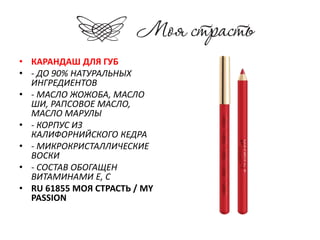 • КАРАНДАШ ДЛЯ ГУБ 
• - ДО 90% НАТУРАЛЬНЫХ 
ИНГРЕДИЕНТОВ 
• - МАСЛО ЖОЖОБА, МАСЛО 
ШИ, РАПСОВОЕ МАСЛО, 
МАСЛО МАРУЛЫ 
• - КОРПУС ИЗ 
КАЛИФОРНИЙСКОГО КЕДРА 
• - МИКРОКРИСТАЛЛИЧЕСКИЕ 
ВОСКИ 
• - СОСТАВ ОБОГАЩЕН 
ВИТАМИНАМИ Е, С 
• RU 61855 МОЯ СТРАСТЬ / MY 
PASSION 
 