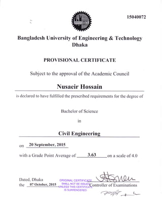15040072
!
Bangladesh University of Engineering & Technology
Dhaka
PROVISIONAL CERTIFICATE
Subject to the approval of the Academic Council
Nusaeir Hossain
is declared to have fulfilled the prescribed requirements for the degree of
Bachelor of Scrence
m
Civil Engineering
on 20 September, 2015
with a Grade Point Average of 3.63 on a scale of 4.0
Dated, Dhaka ORIGINAL CERTIFI
rhe 07 october, 2015
u-t#+ir",l|EJ?irYtrGontroiler of Examinations
IS SURRENDERED ,z
(Wrytr_4---
 