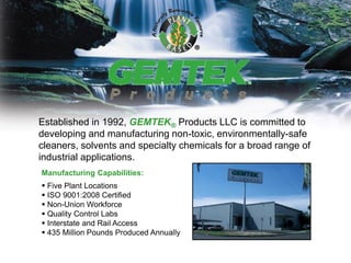 Established in 1992, GEMTEK® Products LLC is committed to
developing and manufacturing non-toxic, environmentally-safe
cleaners, solvents and specialty chemicals for a broad range of
industrial applications.
Manufacturing Capabilities:
 Five Plant Locations
 ISO 9001:2008 Certified
 Non-Union Workforce
 Quality Control Labs
 Interstate and Rail Access
 435 Million Pounds Produced Annually
 