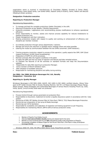 organization which is involved in manufacturing of Chocolates (Molded, Enrobed & Center filled), 
Confectionery (Hard boiled candy, Low boiled toffee, Deposit candy & Éclairs), Gems, Wafers and Biscuits 
(Molding & Sheet varieties). 
Designation: Production executive 
Reporting to: Production Manager 
Manufacturing Responsibility : 
· To manage and lead the complete productions (Wafer Chocolate) in the shift. 
· Planning of Production as per Weekly / Monthly Requirement. 
· Analyzing processes / applications and recommending process modifications to enhance operational 
efficiency. 
· Direct responsibility to monitor, assess and improve process capability for reduces breakdowns to 
stabilize production line. 
· People management and their motivation. 
· Meeting productions targets with respect to quality and working on enhancement of efficiency and 
discipline per member involved. 
· Co-ordinate production through various departments / sections. 
· Manage and ensure the reduction in spoilage and/or wastage where and when possible. 
· Clearing the routes by communication between the two Shifts concerned. (Shift handover). 
· Training programs conduction related to process of the operation, quality aspects like GMP, GHP (Good 
Hygiene Practices), & GHK (Good housekeeping). 
· Preparation of SOP’S for all the processes. 
· Maintain and look after the hygiene conditions in the plant. 
· To apply the QMS and find out areas of rejection and failures and take remedial actions. 
· To maintain the Records of all the activities on standard Formats and keep the Documentation 
updated. 
· Responsible for daily MIS reporting to production Manager. 
· Active member of HACCP Validation team. 
· Best utilization of available resources. 
· Responsible for maintaining discipline and safety during working. 
Jan 2004– Dec 2006; Brindavan Beverages Pvt. Ltd., Bareilly 
Designation: - Executive- Q.A 
Reporting to: Quality Manager 
Brindavan Beverages is ISO 9001-2000, HACCP, ISO 14001 & ISO 18001 certified industry. Where Tetra 
pack & PET bottle (Krones Filler & Krones Mouding Machine, Hot Fill ) of Maaza beverage (Maaza Mango, 
Maaza Orange, Maaza Pineapple) and Carbonated Beverages of various flavors including Thums Up, Coke, 
Fanta, Sprite, Limca & Kinley Soda water are produced. 
Manufacturing Responsibility: 
· Process Control through various parameters at production floor. 
· Responsibility to Document, implement & monitor a Quality Assurance system in accordance with the Coke 
system 
· Monitoring of RGB, PET Bottles (Krones Filler) & Tetra Pack (TBA19, TCA) Maaza Beverages Production. 
· Monitoring over preparation of raw syrup & Ready beverage. 
· Monitoring over CIP & Sanitation. 
· Responsible for availability and calibration of inspection and testing equipment as per frequency. 
· Responsibility for maintaining HACCP, GMP & GHK at Various production areas. 
· 
ACHIEVEMENTS 
 Member of PepsiCo Food Safety Council. 
 Attended International Bottlers Quality training and cleared test for the same 
 Member of cross functional team for pre IQA (international quality audit) preparations at PepsiCo. 
 Successfully completion of Maaza Project for Hot Fill and Tetra Pack. (First Plant in India) at Brindavan 
beverages Bareilly. 
IT SKILLS 
Windows 2000/ NT, DOS, MS Office 2000 (Word, Excel, PowerPoint) and SAP. 
Date: Nidhish Kumar 
 