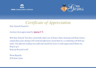 Certificate of Appreciation
Dear Ganesh Prasath.A,
You have been appreciated by Aparna V N.
Well done Ganesh! You have consistently taken care of Source Data cleansing and Drop release-
related data issues during UATs itself and effectively closed them by co ordinating with Roll out
teams. You effort for making successful and smooth Go Lives is really appreciated.Thank you.
Keep it up:)
Keep up the good work!
Warm Regards,
TCS Gems Team
 